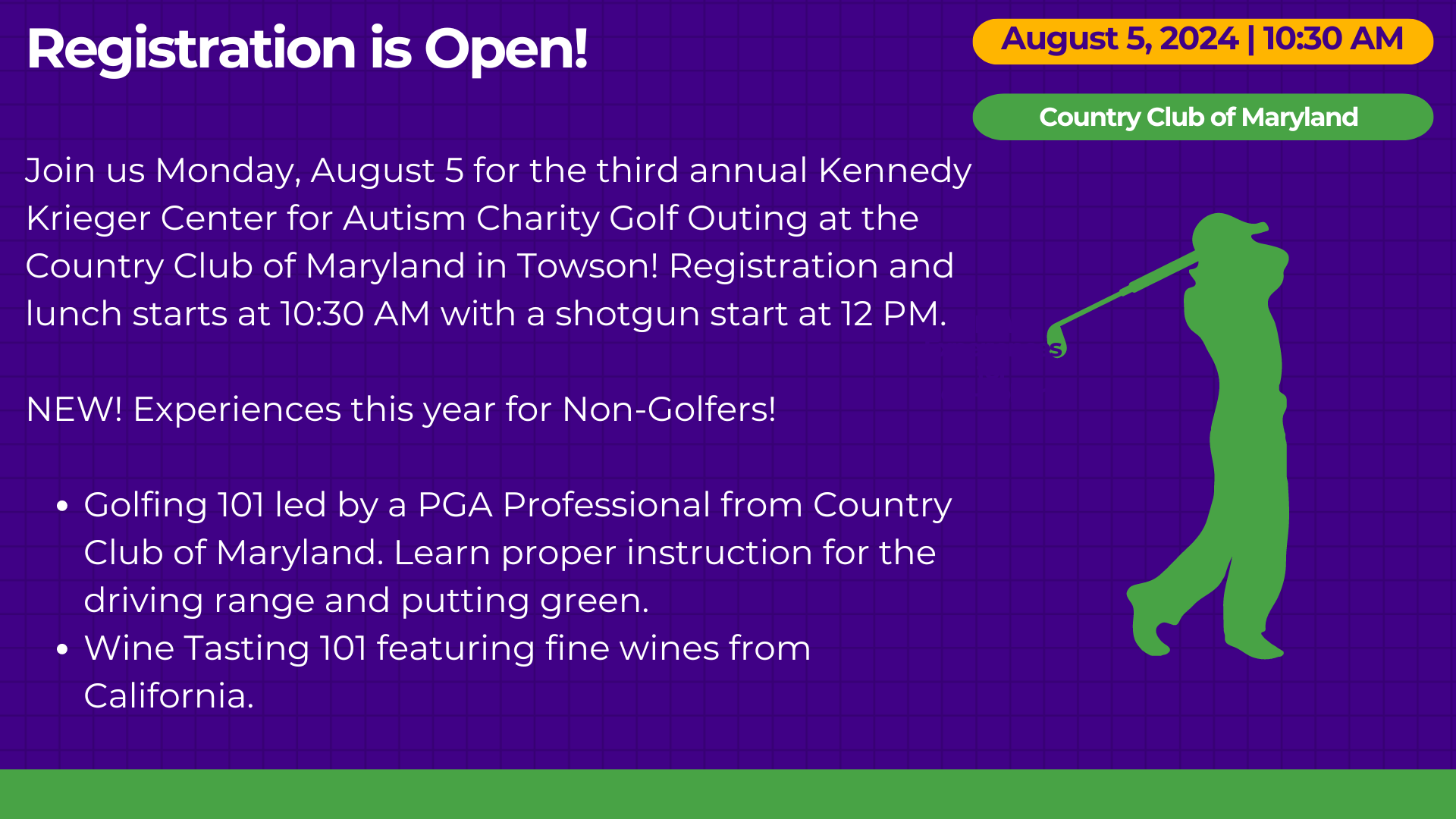 Registration is Open! Join us Monday, August 5 for the third annual Kennedy Krieger Center for Autism Charity Golf Outing at the Country Club of Maryland in Towson! Registration and lunch starts at 10:30 AM with a shotgun start at 12 PM.  NEW! Experiences this year for Non-Golfers!  Golfing 101 led by a PGA Professional from Country Club of Maryland. Learn proper instruction for the driving range and putting green. Wine Tasting 101 featuring fine wines from California.